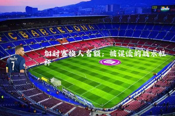 加时赛换人名额：被误读的战术杠杆