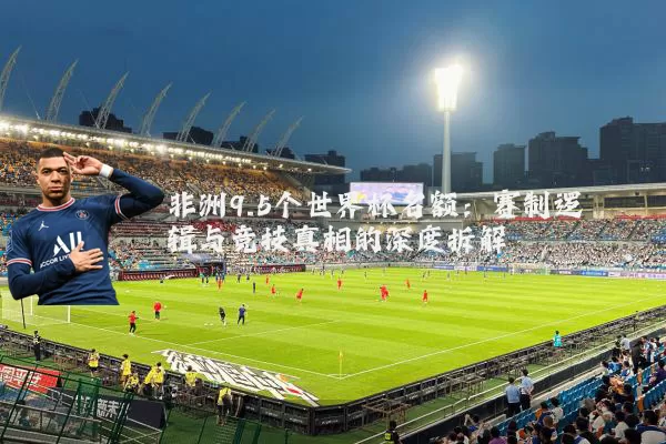 非洲9.5个世界杯名额：赛制逻辑与竞技真相的深度拆解