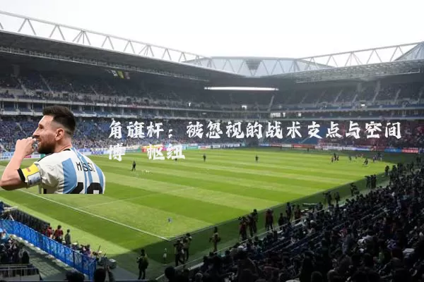 角旗杆:被忽视的战术支点与空间博弈枢纽